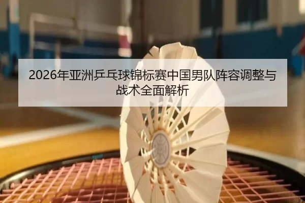 2026年亚洲乒乓球锦标赛中国男队阵容调整与战术全面解析